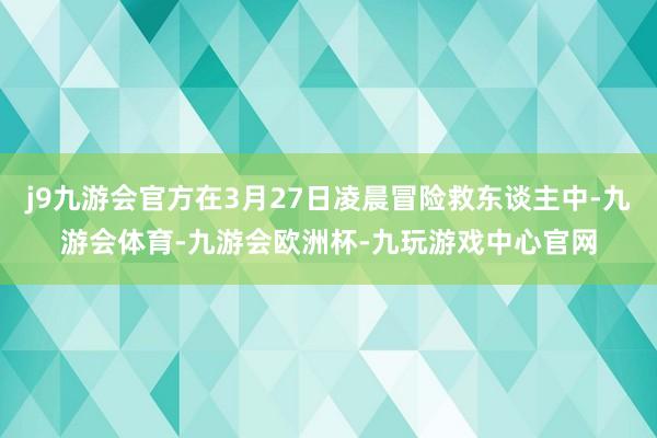j9九游会官方在3月27日凌晨冒险救东谈主中-九游会体育-九游会欧洲杯-九玩游戏中心官网