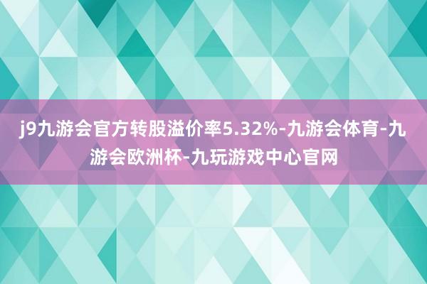 j9九游会官方转股溢价率5.32%-九游会体育-九游会欧洲杯-九玩游戏中心官网