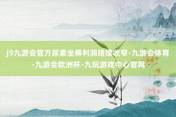 j9九游会官方尿素坐褥利润络续收窄-九游会体育-九游会欧洲杯-九玩游戏中心官网