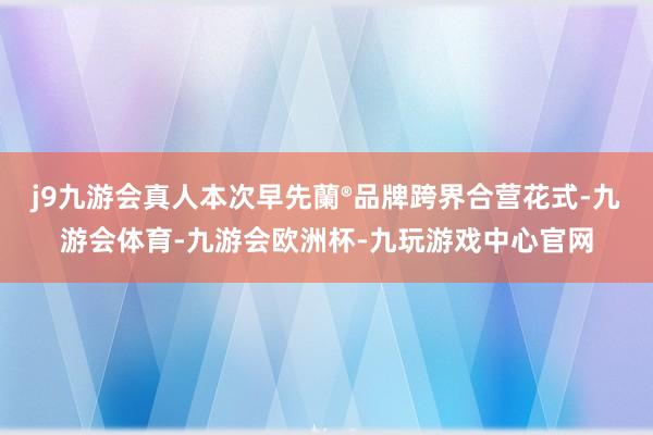 j9九游会真人本次早先蘭®品牌跨界合营花式-九游会体育-九游会欧洲杯-九玩游戏中心官网