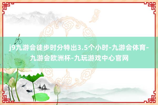j9九游会徒步时分特出3.5个小时-九游会体育-九游会欧洲杯-九玩游戏中心官网