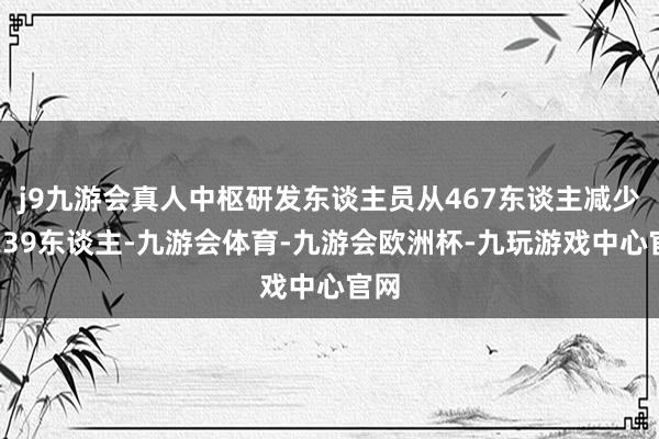 j9九游会真人中枢研发东谈主员从467东谈主减少到239东谈主-九游会体育-九游会欧洲杯-九玩游戏中心官网