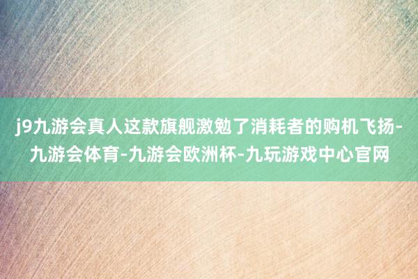 j9九游会真人这款旗舰激勉了消耗者的购机飞扬-九游会体育-九游会欧洲杯-九玩游戏中心官网
