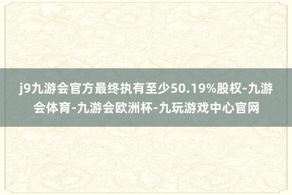 j9九游会官方最终执有至少50.19%股权-九游会体育-九游会欧洲杯-九玩游戏中心官网