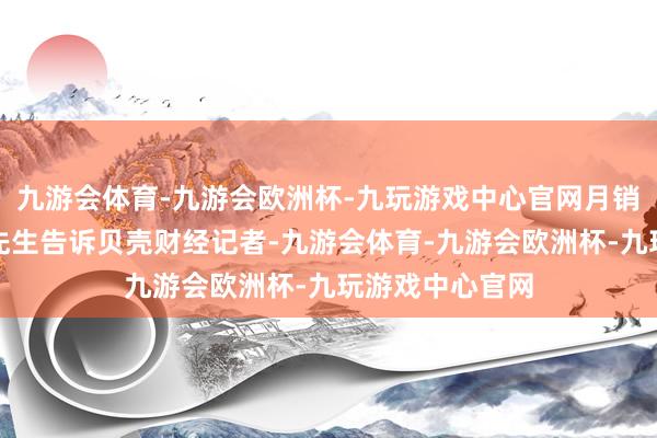 九游会体育-九游会欧洲杯-九玩游戏中心官网月销十多单店长陈先生告诉贝壳财经记者-九游会体育-九游会欧洲杯-九玩游戏中心官网