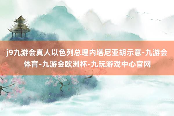 j9九游会真人以色列总理内塔尼亚胡示意-九游会体育-九游会欧洲杯-九玩游戏中心官网