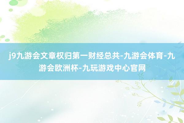 j9九游会文章权归第一财经总共-九游会体育-九游会欧洲杯-九玩游戏中心官网