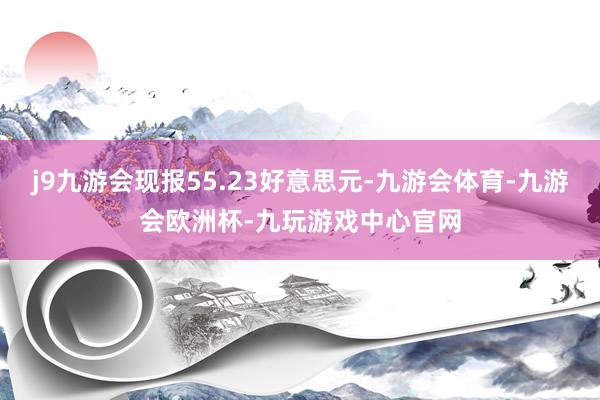 j9九游会现报55.23好意思元-九游会体育-九游会欧洲杯-九玩游戏中心官网