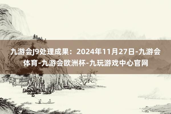 九游会J9处理成果：2024年11月27日-九游会体育-九游会欧洲杯-九玩游戏中心官网