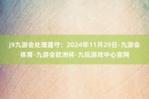 j9九游会处理遵守：2024年11月29日-九游会体育-九游会欧洲杯-九玩游戏中心官网